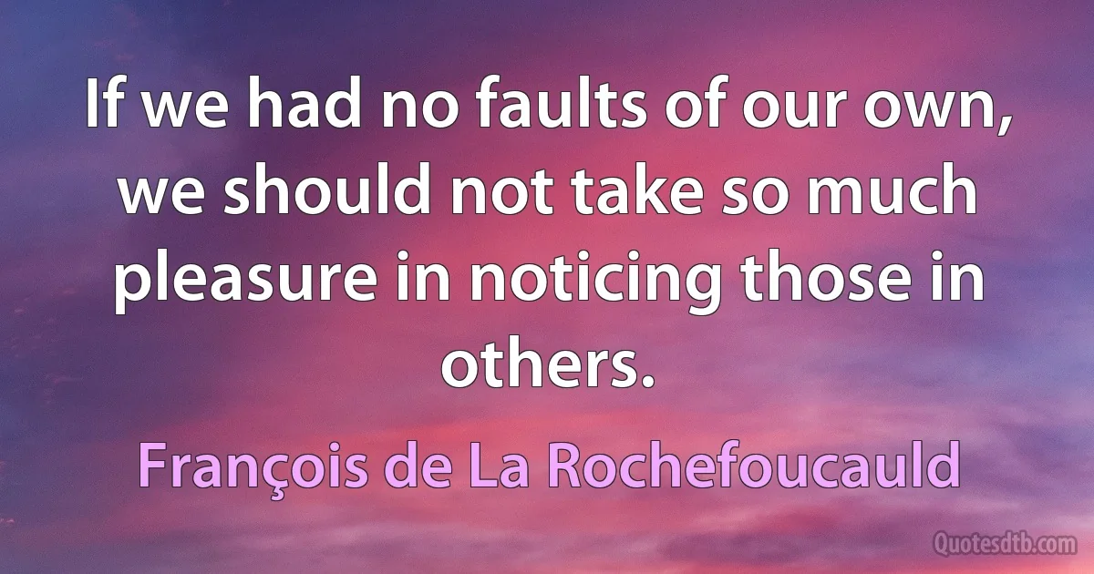 If we had no faults of our own, we should not take so much pleasure in noticing those in others. (François de La Rochefoucauld)