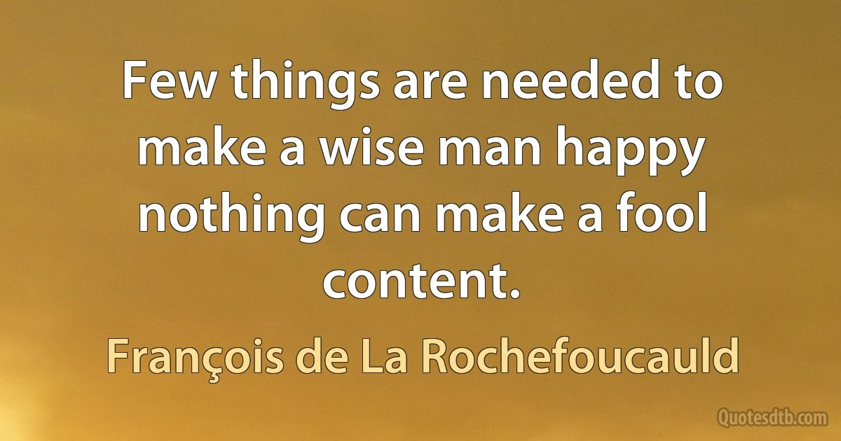 Few things are needed to make a wise man happy nothing can make a fool content. (François de La Rochefoucauld)