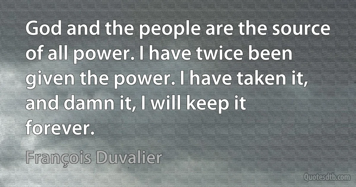 God and the people are the source of all power. I have twice been given the power. I have taken it, and damn it, I will keep it forever. (François Duvalier)