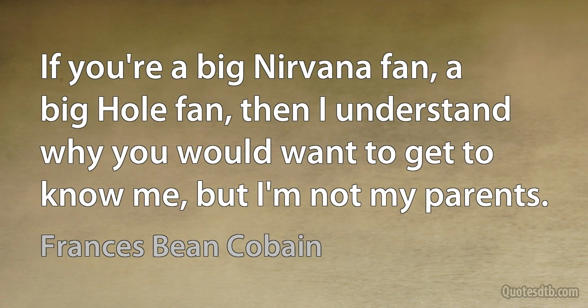 If you're a big Nirvana fan, a big Hole fan, then I understand why you would want to get to know me, but I'm not my parents. (Frances Bean Cobain)