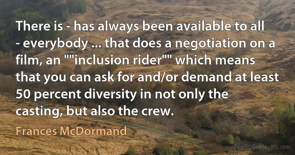 There is - has always been available to all - everybody ... that does a negotiation on a film, an ""inclusion rider"" which means that you can ask for and/or demand at least 50 percent diversity in not only the casting, but also the crew. (Frances McDormand)