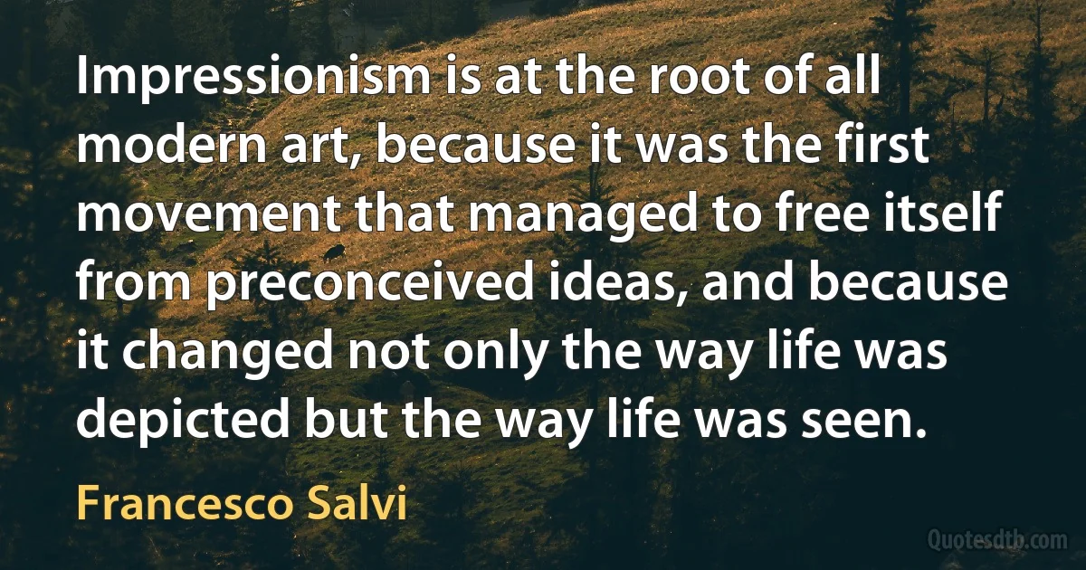 Impressionism is at the root of all modern art, because it was the first movement that managed to free itself from preconceived ideas, and because it changed not only the way life was depicted but the way life was seen. (Francesco Salvi)