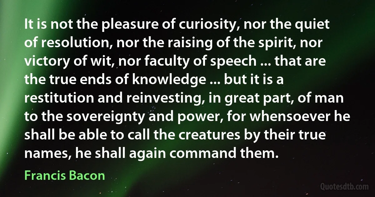 It is not the pleasure of curiosity, nor the quiet of resolution, nor the raising of the spirit, nor victory of wit, nor faculty of speech ... that are the true ends of knowledge ... but it is a restitution and reinvesting, in great part, of man to the sovereignty and power, for whensoever he shall be able to call the creatures by their true names, he shall again command them. (Francis Bacon)