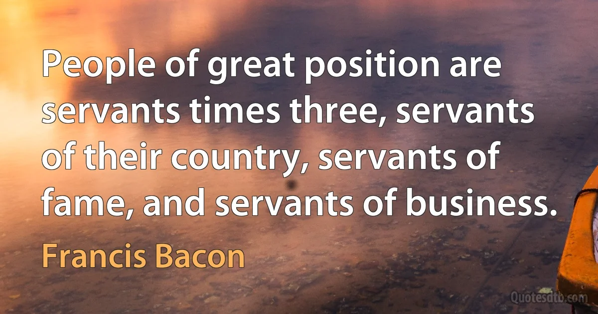 People of great position are servants times three, servants of their country, servants of fame, and servants of business. (Francis Bacon)