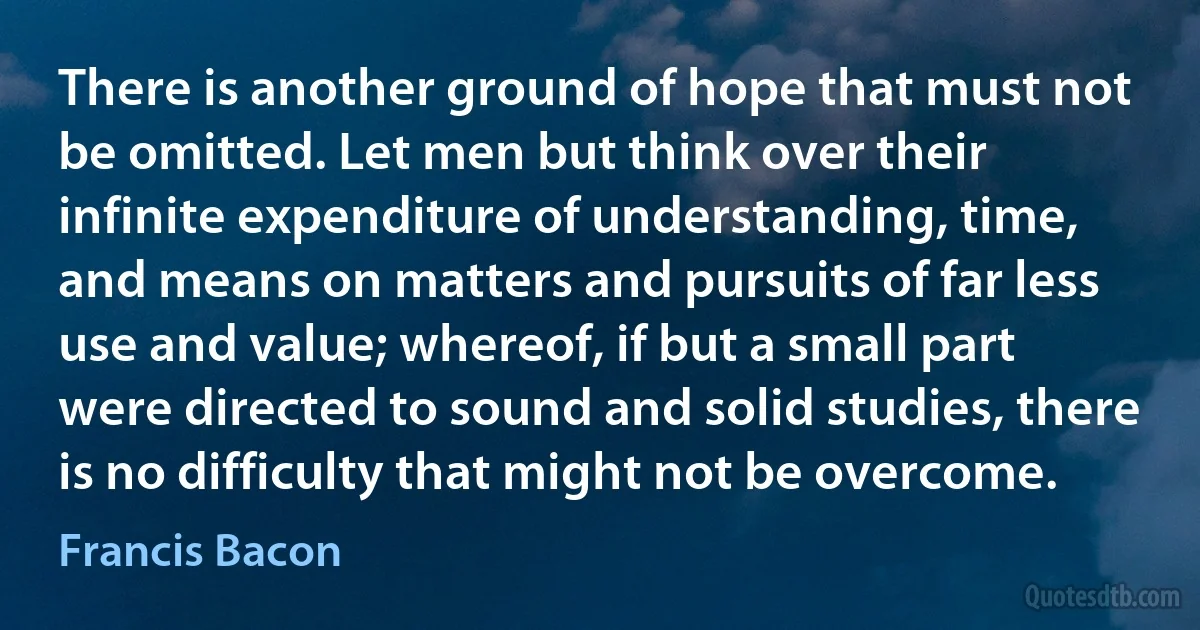 There is another ground of hope that must not be omitted. Let men but think over their infinite expenditure of understanding, time, and means on matters and pursuits of far less use and value; whereof, if but a small part were directed to sound and solid studies, there is no difficulty that might not be overcome. (Francis Bacon)