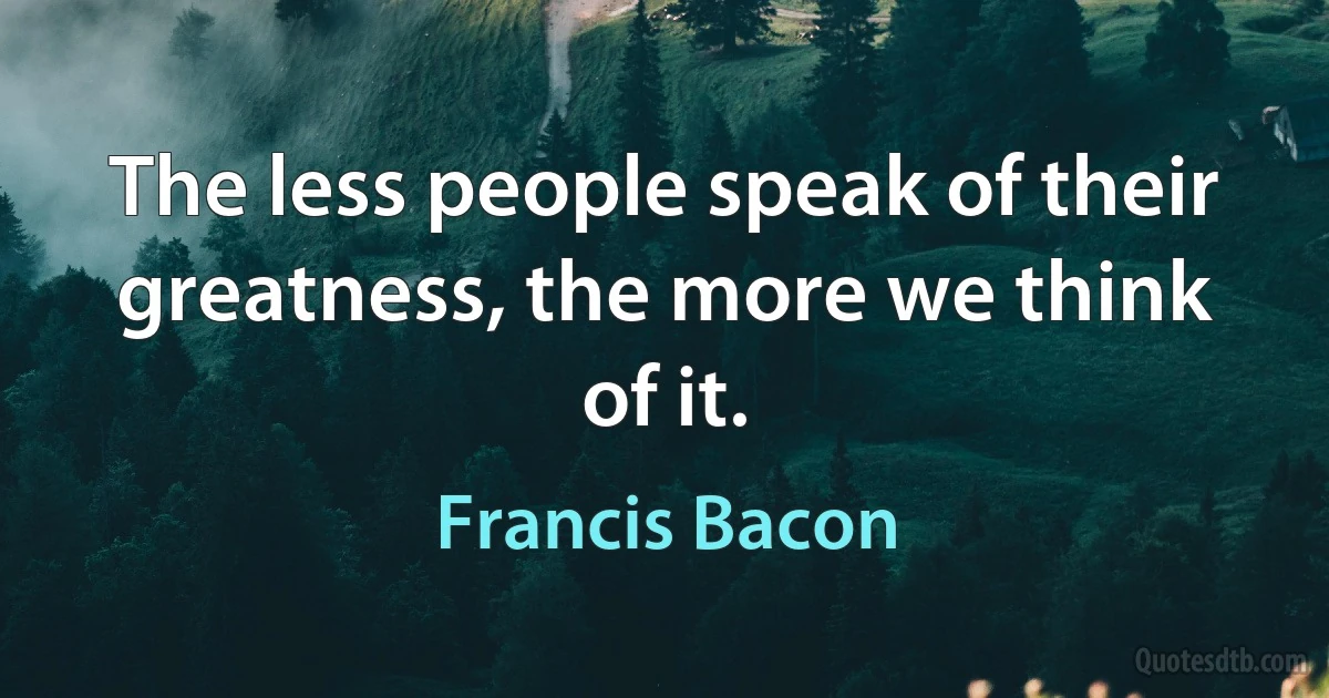 The less people speak of their greatness, the more we think of it. (Francis Bacon)