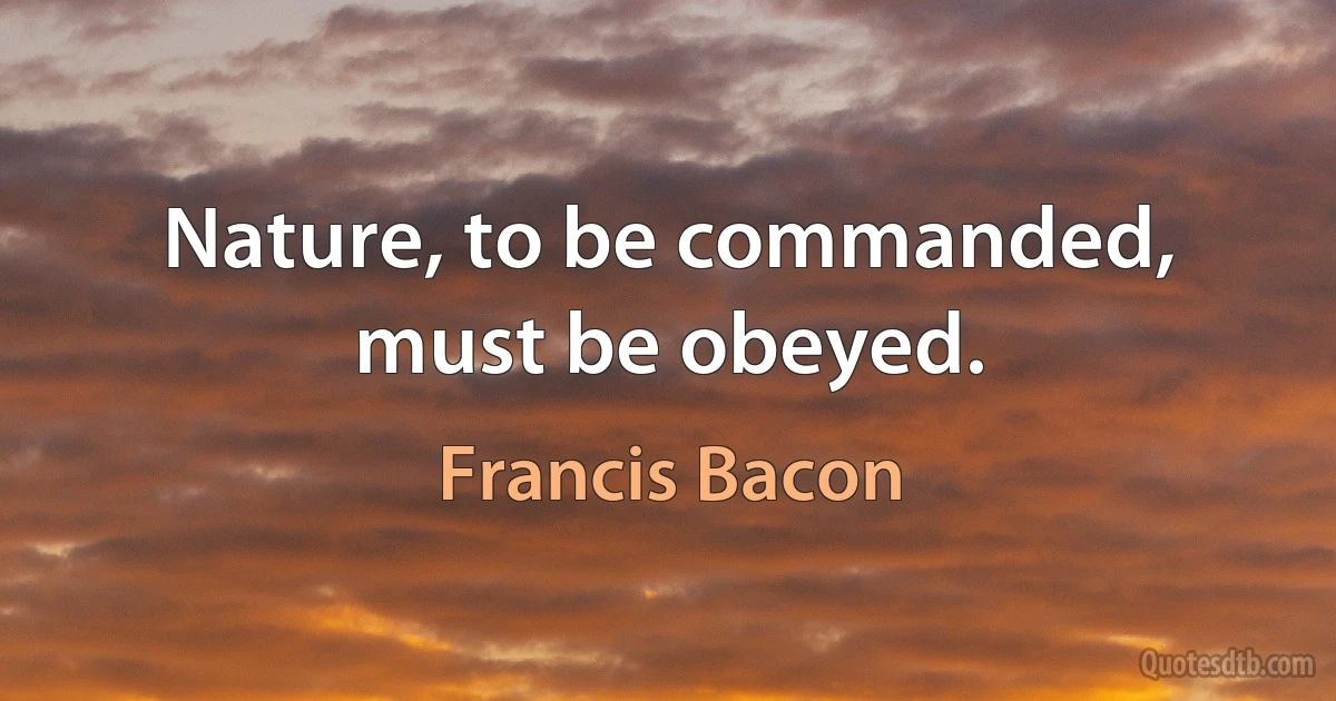 Nature, to be commanded, must be obeyed. (Francis Bacon)