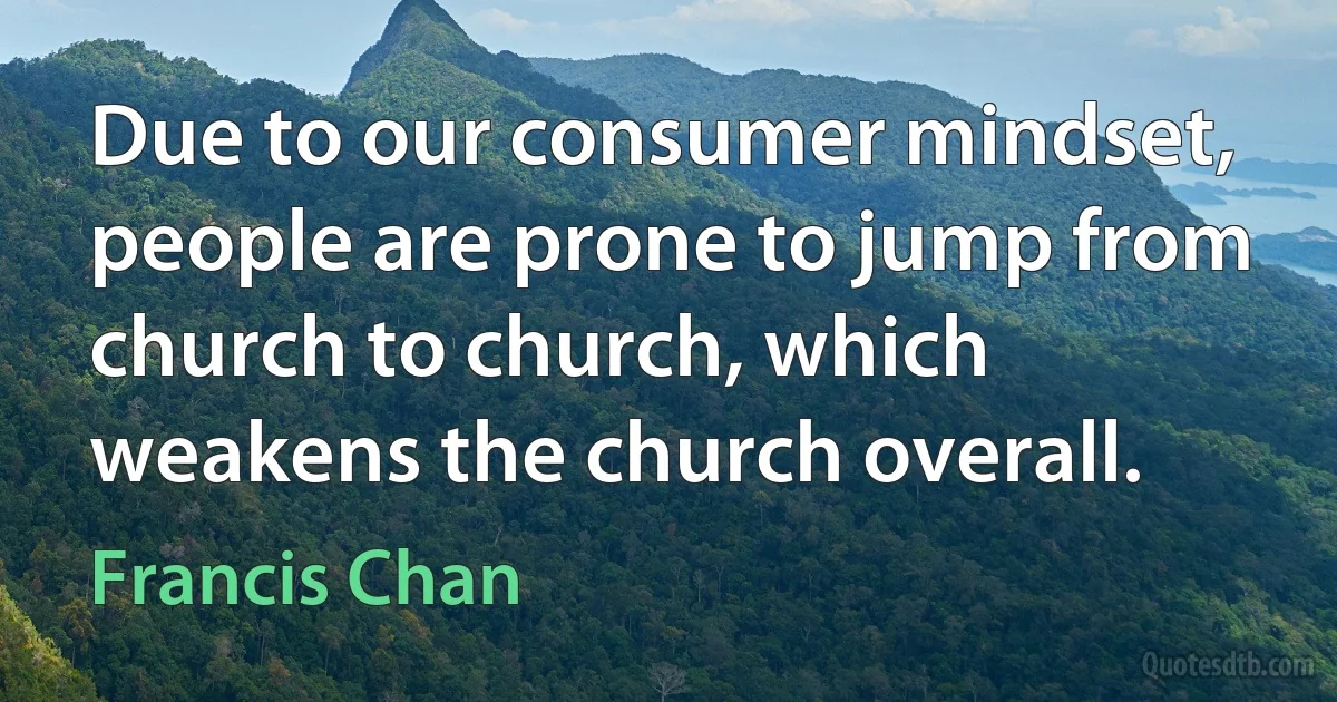 Due to our consumer mindset, people are prone to jump from church to church, which weakens the church overall. (Francis Chan)