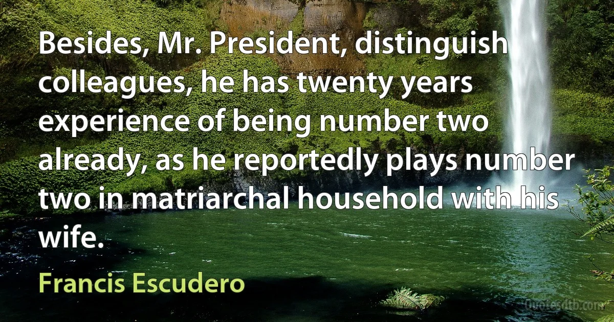 Besides, Mr. President, distinguish colleagues, he has twenty years experience of being number two already, as he reportedly plays number two in matriarchal household with his wife. (Francis Escudero)