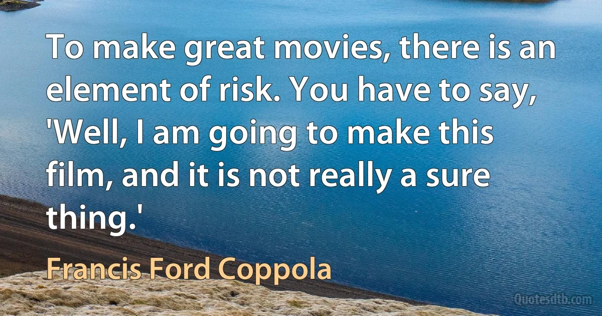 To make great movies, there is an element of risk. You have to say, 'Well, I am going to make this film, and it is not really a sure thing.' (Francis Ford Coppola)