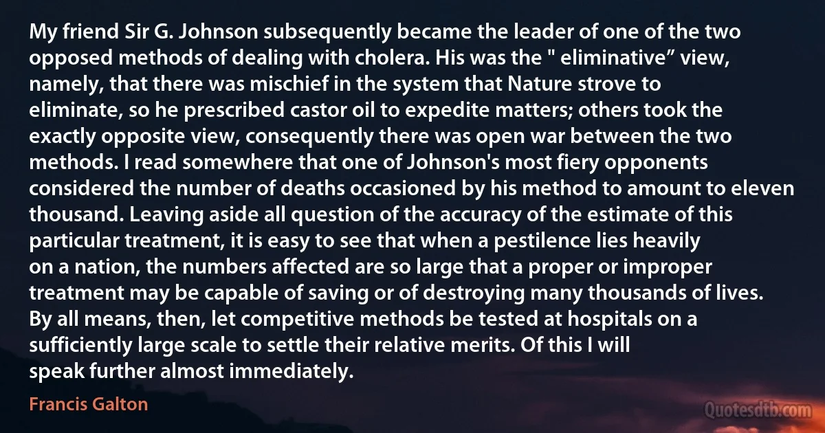 My friend Sir G. Johnson subsequently became the leader of one of the two opposed methods of dealing with cholera. His was the " eliminative” view, namely, that there was mischief in the system that Nature strove to eliminate, so he prescribed castor oil to expedite matters; others took the exactly opposite view, consequently there was open war between the two methods. I read somewhere that one of Johnson's most fiery opponents considered the number of deaths occasioned by his method to amount to eleven thousand. Leaving aside all question of the accuracy of the estimate of this particular treatment, it is easy to see that when a pestilence lies heavily on a nation, the numbers affected are so large that a proper or improper treatment may be capable of saving or of destroying many thousands of lives. By all means, then, let competitive methods be tested at hospitals on a sufficiently large scale to settle their relative merits. Of this I will speak further almost immediately. (Francis Galton)