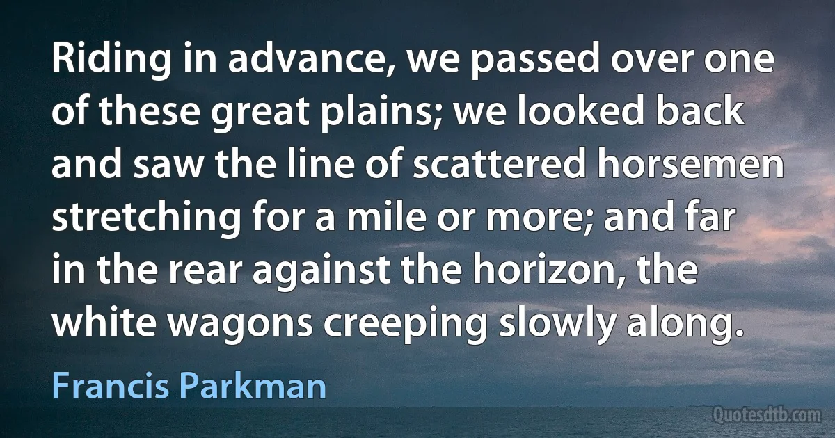 Riding in advance, we passed over one of these great plains; we looked back and saw the line of scattered horsemen stretching for a mile or more; and far in the rear against the horizon, the white wagons creeping slowly along. (Francis Parkman)