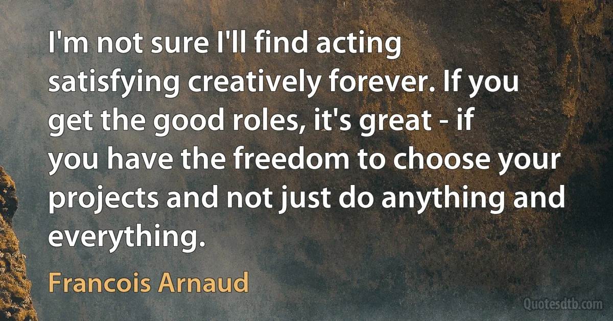 I'm not sure I'll find acting satisfying creatively forever. If you get the good roles, it's great - if you have the freedom to choose your projects and not just do anything and everything. (Francois Arnaud)