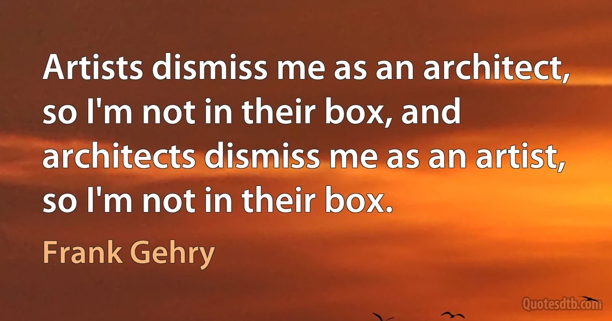 Artists dismiss me as an architect, so I'm not in their box, and architects dismiss me as an artist, so I'm not in their box. (Frank Gehry)