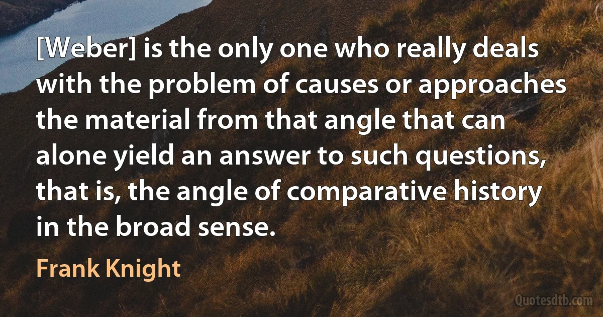 [Weber] is the only one who really deals with the problem of causes or approaches the material from that angle that can alone yield an answer to such questions, that is, the angle of comparative history in the broad sense. (Frank Knight)