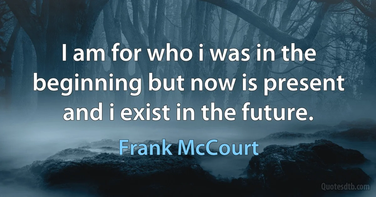 I am for who i was in the beginning but now is present and i exist in the future. (Frank McCourt)