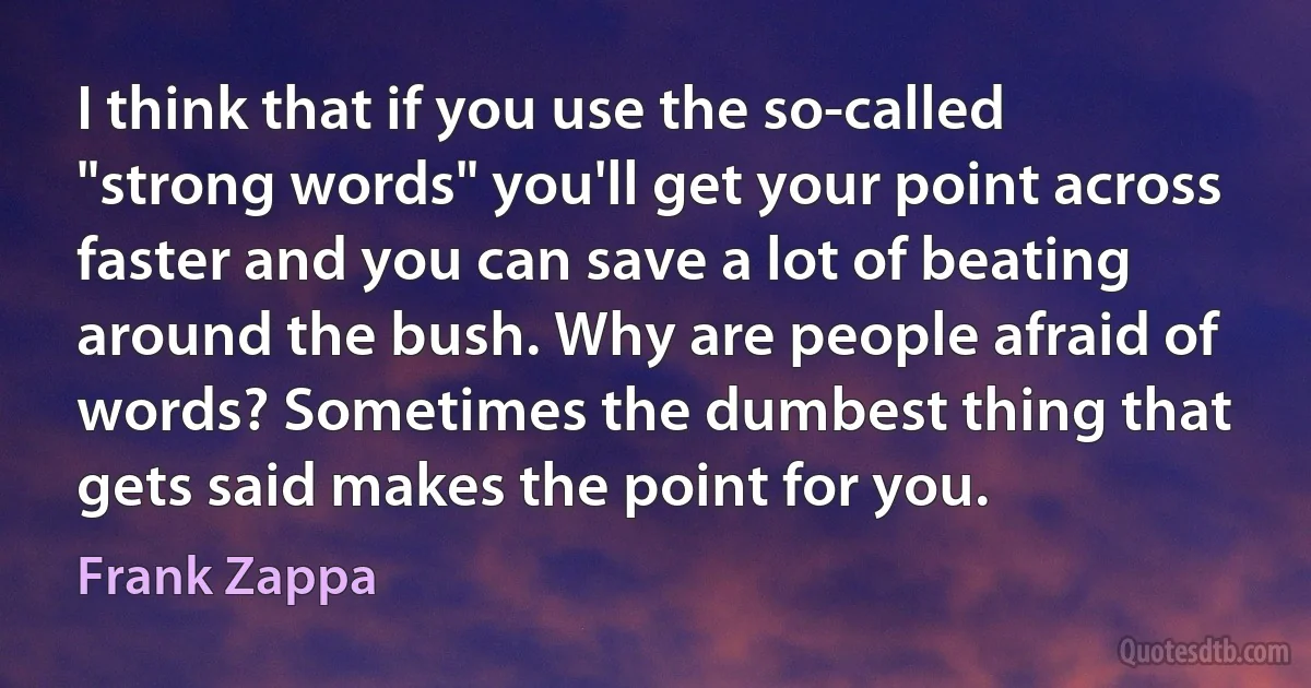 I think that if you use the so-called "strong words" you'll get your point across faster and you can save a lot of beating around the bush. Why are people afraid of words? Sometimes the dumbest thing that gets said makes the point for you. (Frank Zappa)