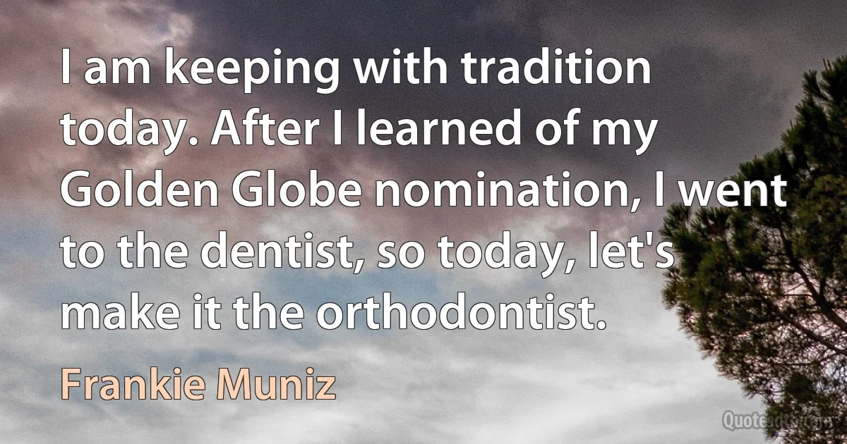 I am keeping with tradition today. After I learned of my Golden Globe nomination, I went to the dentist, so today, let's make it the orthodontist. (Frankie Muniz)