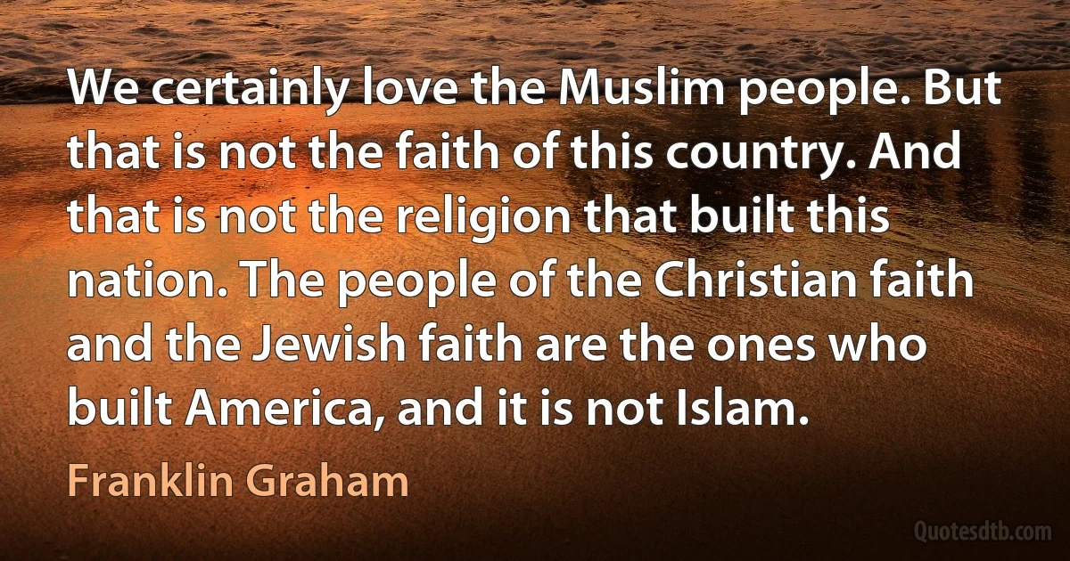 We certainly love the Muslim people. But that is not the faith of this country. And that is not the religion that built this nation. The people of the Christian faith and the Jewish faith are the ones who built America, and it is not Islam. (Franklin Graham)