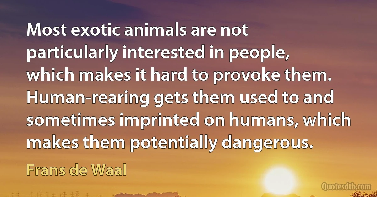 Most exotic animals are not particularly interested in people, which makes it hard to provoke them. Human-rearing gets them used to and sometimes imprinted on humans, which makes them potentially dangerous. (Frans de Waal)