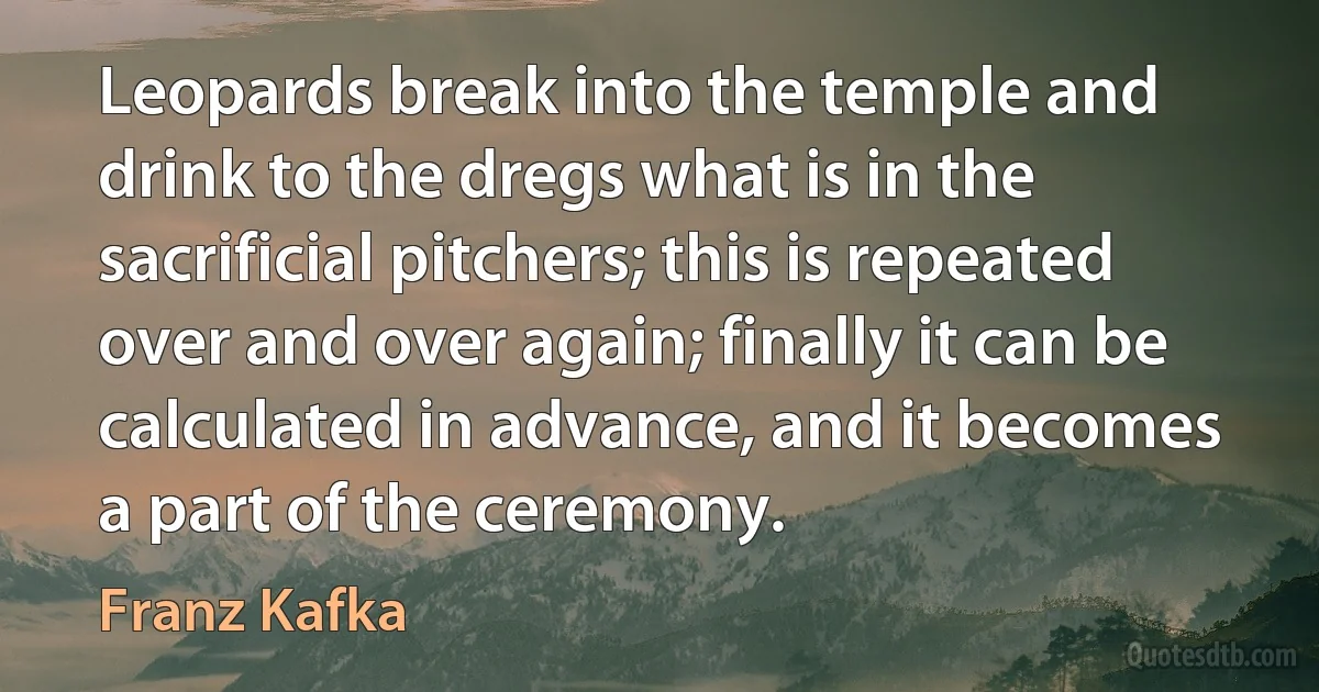 Leopards break into the temple and drink to the dregs what is in the sacrificial pitchers; this is repeated over and over again; finally it can be calculated in advance, and it becomes a part of the ceremony. (Franz Kafka)