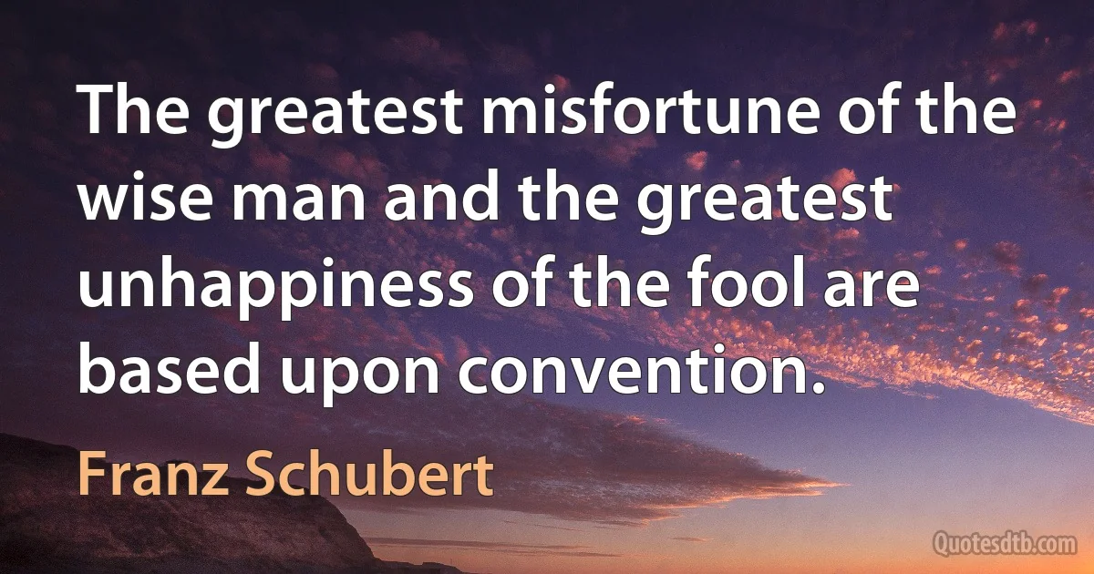 The greatest misfortune of the wise man and the greatest unhappiness of the fool are based upon convention. (Franz Schubert)