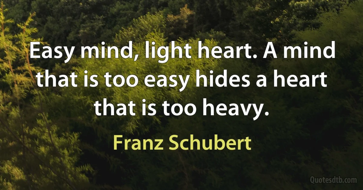 Easy mind, light heart. A mind that is too easy hides a heart that is too heavy. (Franz Schubert)