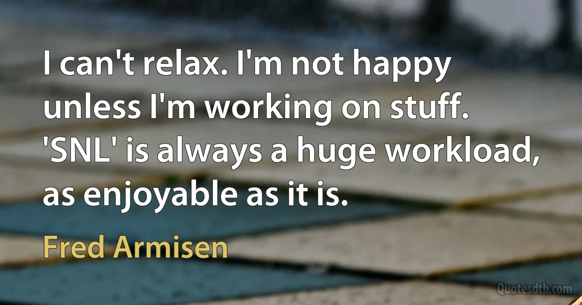 I can't relax. I'm not happy unless I'm working on stuff. 'SNL' is always a huge workload, as enjoyable as it is. (Fred Armisen)