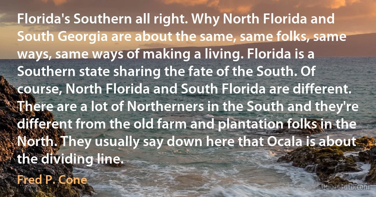 Florida's Southern all right. Why North Florida and South Georgia are about the same, same folks, same ways, same ways of making a living. Florida is a Southern state sharing the fate of the South. Of course, North Florida and South Florida are different. There are a lot of Northerners in the South and they're different from the old farm and plantation folks in the North. They usually say down here that Ocala is about the dividing line. (Fred P. Cone)