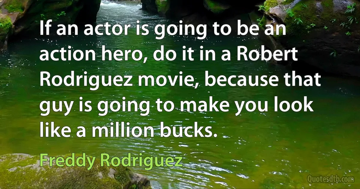 If an actor is going to be an action hero, do it in a Robert Rodriguez movie, because that guy is going to make you look like a million bucks. (Freddy Rodriguez)