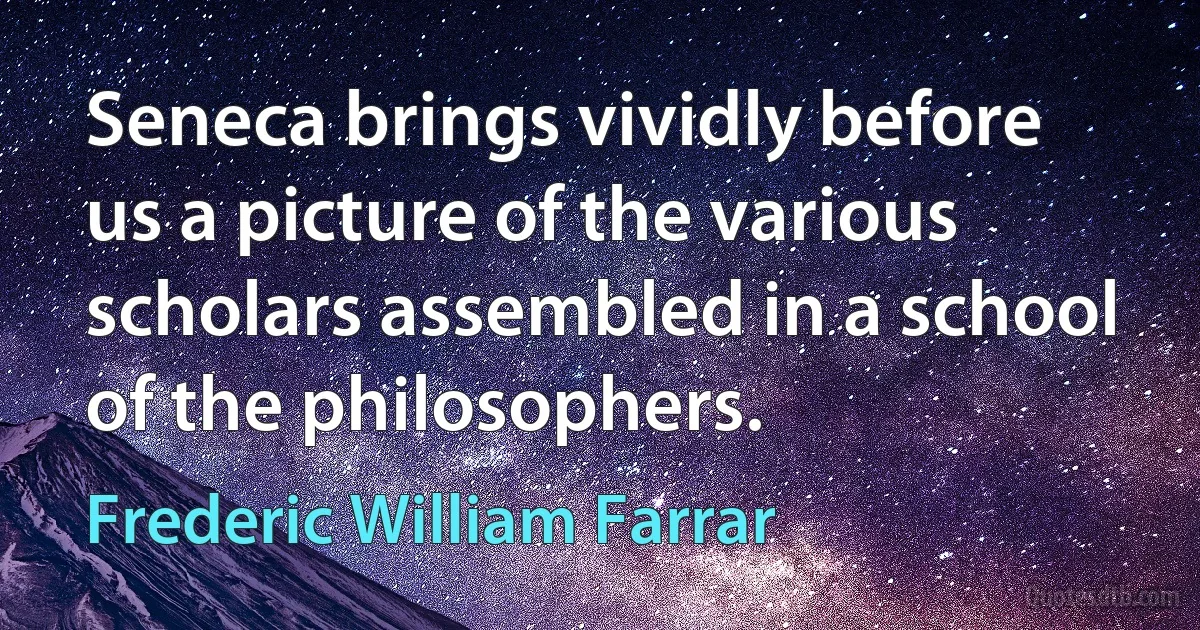 Seneca brings vividly before us a picture of the various scholars assembled in a school of the philosophers. (Frederic William Farrar)