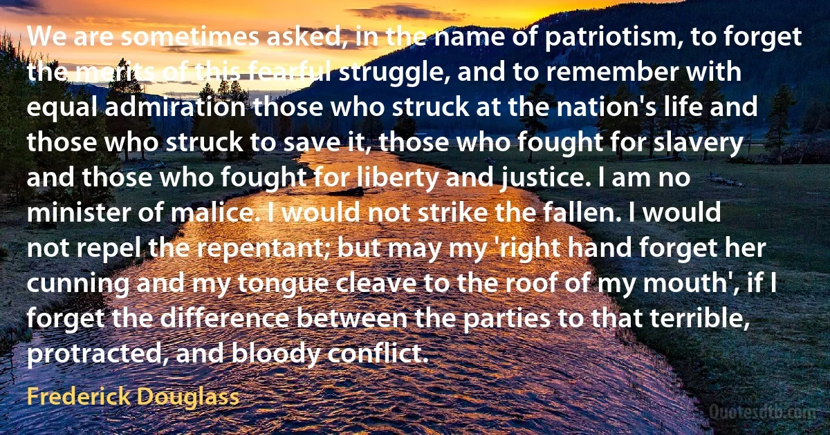 We are sometimes asked, in the name of patriotism, to forget the merits of this fearful struggle, and to remember with equal admiration those who struck at the nation's life and those who struck to save it, those who fought for slavery and those who fought for liberty and justice. I am no minister of malice. I would not strike the fallen. I would not repel the repentant; but may my 'right hand forget her cunning and my tongue cleave to the roof of my mouth', if I forget the difference between the parties to that terrible, protracted, and bloody conflict. (Frederick Douglass)