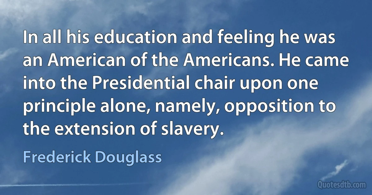 In all his education and feeling he was an American of the Americans. He came into the Presidential chair upon one principle alone, namely, opposition to the extension of slavery. (Frederick Douglass)