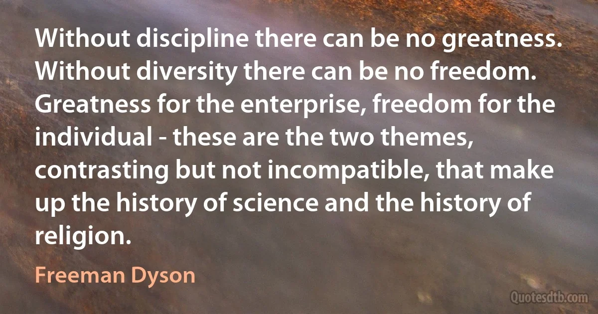 Without discipline there can be no greatness. Without diversity there can be no freedom. Greatness for the enterprise, freedom for the individual - these are the two themes, contrasting but not incompatible, that make up the history of science and the history of religion. (Freeman Dyson)