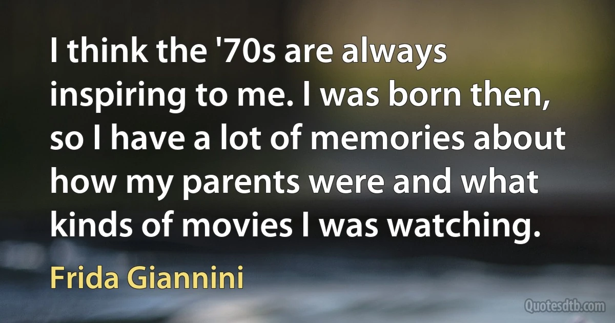 I think the '70s are always inspiring to me. I was born then, so I have a lot of memories about how my parents were and what kinds of movies I was watching. (Frida Giannini)