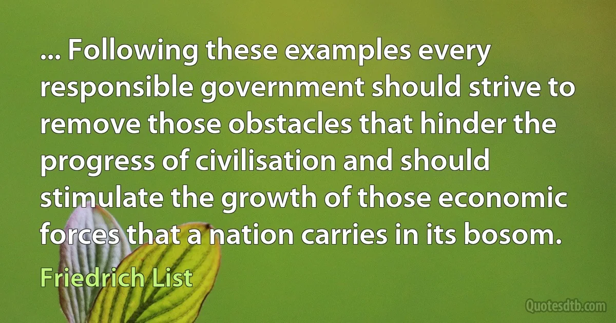 ... Following these examples every responsible government should strive to remove those obstacles that hinder the progress of civilisation and should stimulate the growth of those economic forces that a nation carries in its bosom. (Friedrich List)