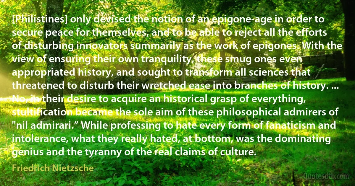 [Philistines] only devised the notion of an epigone-age in order to secure peace for themselves, and to be able to reject all the efforts of disturbing innovators summarily as the work of epigones. With the view of ensuring their own tranquility, these smug ones even appropriated history, and sought to transform all sciences that threatened to disturb their wretched ease into branches of history. ... No, in their desire to acquire an historical grasp of everything, stultification became the sole aim of these philosophical admirers of "nil admirari.” While professing to hate every form of fanaticism and intolerance, what they really hated, at bottom, was the dominating genius and the tyranny of the real claims of culture. (Friedrich Nietzsche)