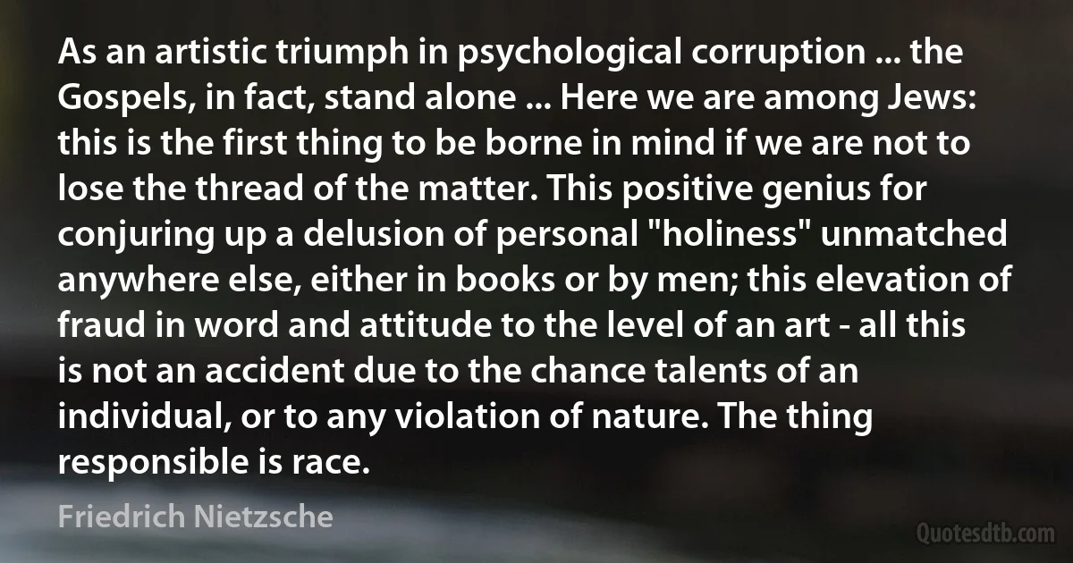 As an artistic triumph in psychological corruption ... the Gospels, in fact, stand alone ... Here we are among Jews: this is the first thing to be borne in mind if we are not to lose the thread of the matter. This positive genius for conjuring up a delusion of personal "holiness" unmatched anywhere else, either in books or by men; this elevation of fraud in word and attitude to the level of an art - all this is not an accident due to the chance talents of an individual, or to any violation of nature. The thing responsible is race. (Friedrich Nietzsche)