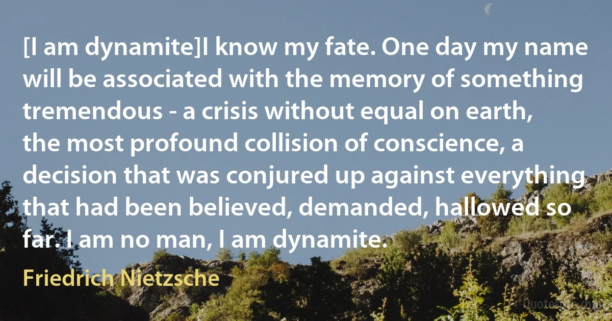 [I am dynamite]I know my fate. One day my name will be associated with the memory of something tremendous - a crisis without equal on earth, the most profound collision of conscience, a decision that was conjured up against everything that had been believed, demanded, hallowed so far. I am no man, I am dynamite. (Friedrich Nietzsche)