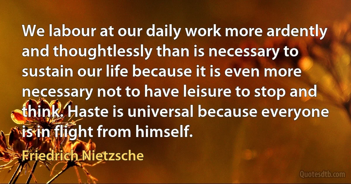 We labour at our daily work more ardently and thoughtlessly than is necessary to sustain our life because it is even more necessary not to have leisure to stop and think. Haste is universal because everyone is in flight from himself. (Friedrich Nietzsche)