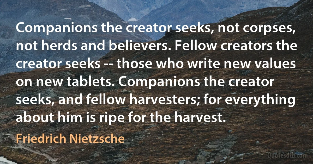 Companions the creator seeks, not corpses, not herds and believers. Fellow creators the creator seeks -- those who write new values on new tablets. Companions the creator seeks, and fellow harvesters; for everything about him is ripe for the harvest. (Friedrich Nietzsche)