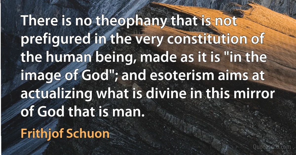 There is no theophany that is not prefigured in the very constitution of the human being, made as it is "in the image of God"; and esoterism aims at actualizing what is divine in this mirror of God that is man. (Frithjof Schuon)