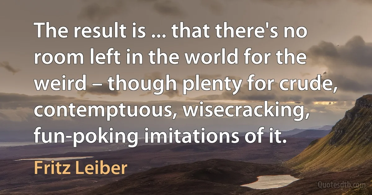 The result is ... that there's no room left in the world for the weird – though plenty for crude, contemptuous, wisecracking, fun-poking imitations of it. (Fritz Leiber)