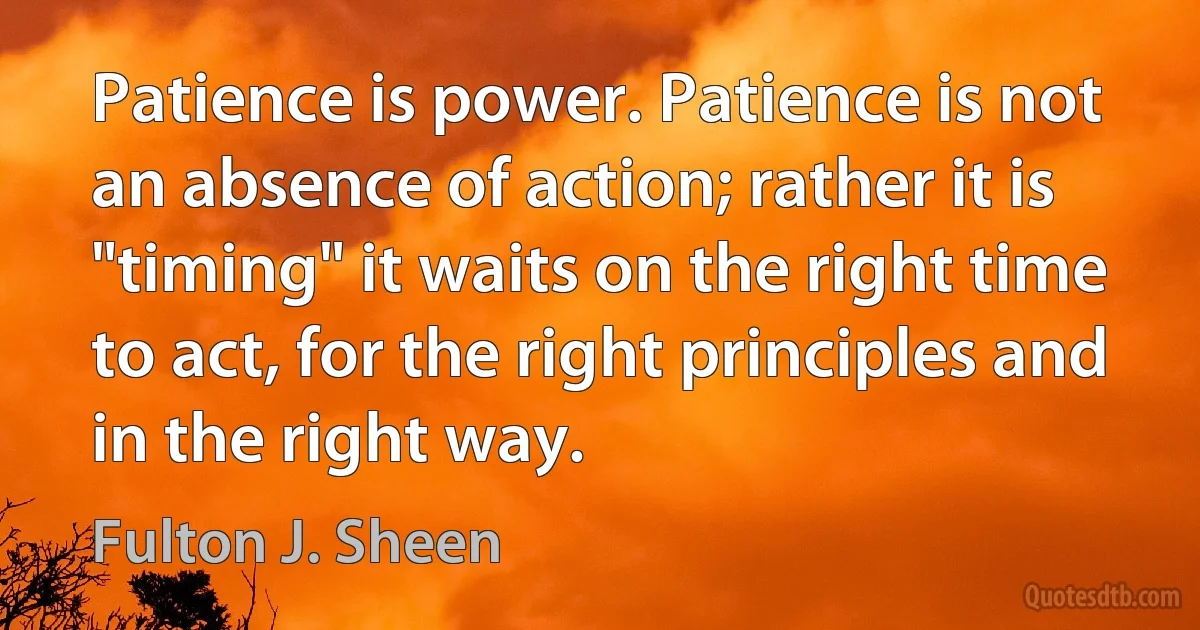 Patience is power. Patience is not an absence of action; rather it is "timing" it waits on the right time to act, for the right principles and in the right way. (Fulton J. Sheen)