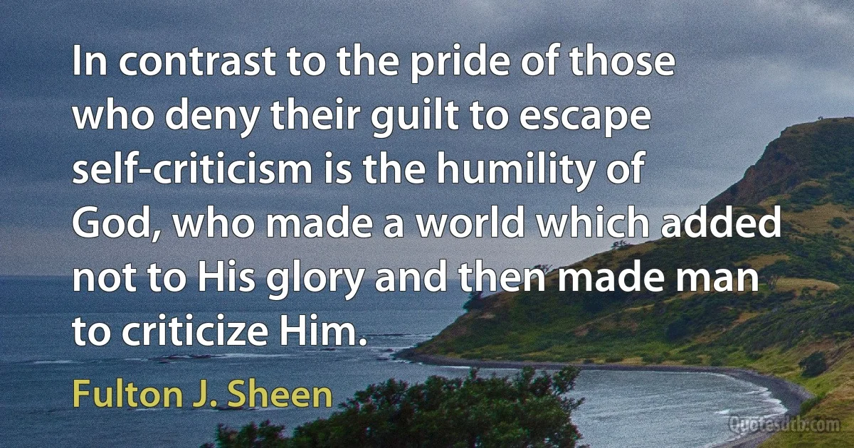 In contrast to the pride of those who deny their guilt to escape self-criticism is the humility of God, who made a world which added not to His glory and then made man to criticize Him. (Fulton J. Sheen)