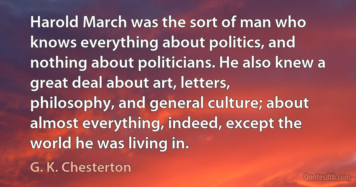 Harold March was the sort of man who knows everything about politics, and nothing about politicians. He also knew a great deal about art, letters, philosophy, and general culture; about almost everything, indeed, except the world he was living in. (G. K. Chesterton)