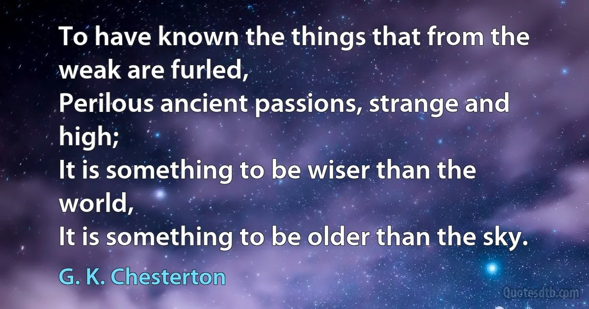 To have known the things that from the weak are furled,
Perilous ancient passions, strange and high;
It is something to be wiser than the world,
It is something to be older than the sky. (G. K. Chesterton)