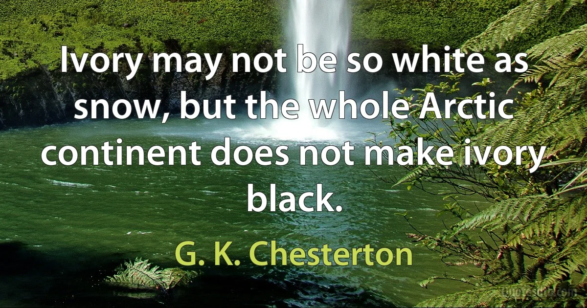 Ivory may not be so white as snow, but the whole Arctic continent does not make ivory black. (G. K. Chesterton)