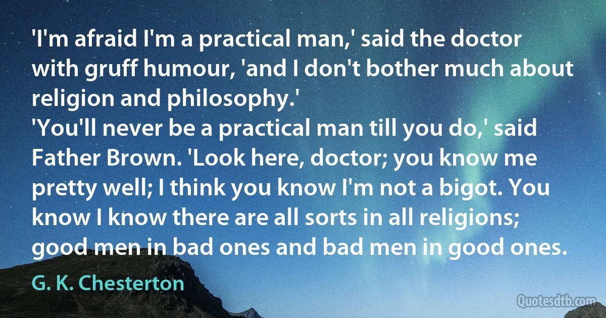 'I'm afraid I'm a practical man,' said the doctor with gruff humour, 'and I don't bother much about religion and philosophy.'
'You'll never be a practical man till you do,' said Father Brown. 'Look here, doctor; you know me pretty well; I think you know I'm not a bigot. You know I know there are all sorts in all religions; good men in bad ones and bad men in good ones. (G. K. Chesterton)