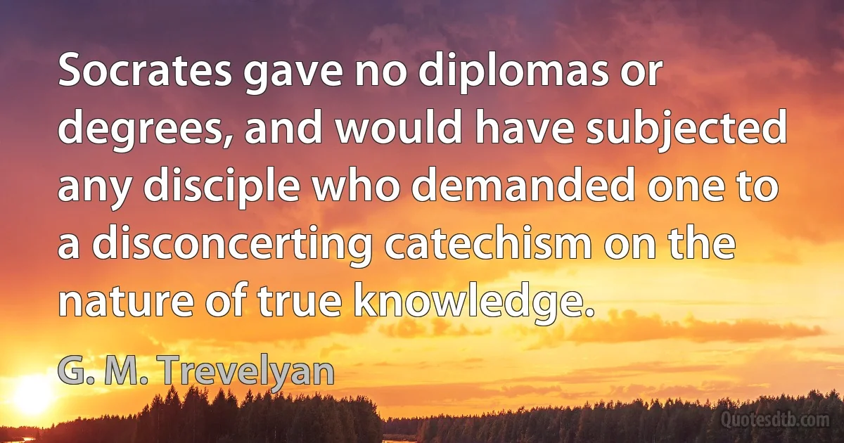 Socrates gave no diplomas or degrees, and would have subjected any disciple who demanded one to a disconcerting catechism on the nature of true knowledge. (G. M. Trevelyan)